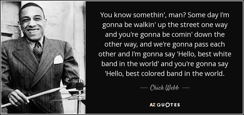 You know somethin', man? Some day I'm gonna be walkin' up the street one way and you're gonna be comin' down the other way, and we're gonna pass each other and I'm gonna say 'Hello, best white band in the world' and you're gonna say 'Hello, best colored band in the world. - Chick Webb