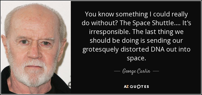You know something I could really do without? The Space Shuttle. ... It's irresponsible. The last thing we should be doing is sending our grotesquely distorted DNA out into space. - George Carlin