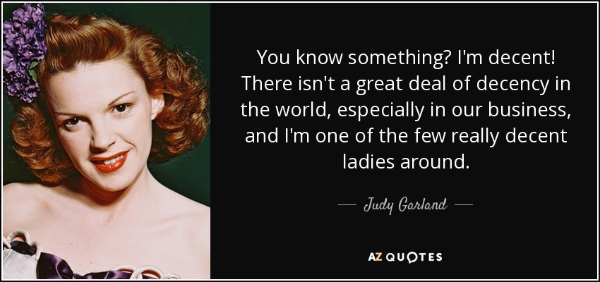 You know something? I'm decent! There isn't a great deal of decency in the world, especially in our business, and I'm one of the few really decent ladies around. - Judy Garland