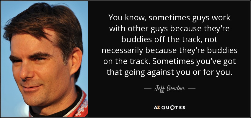 You know, sometimes guys work with other guys because they're buddies off the track, not necessarily because they're buddies on the track. Sometimes you've got that going against you or for you. - Jeff Gordon