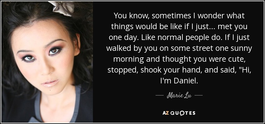 You know, sometimes I wonder what things would be like if I just ... met you one day. Like normal people do. If I just walked by you on some street one sunny morning and thought you were cute, stopped, shook your hand, and said, 