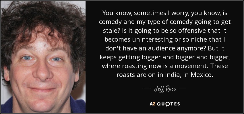 You know, sometimes I worry, you know, is comedy and my type of comedy going to get stale? Is it going to be so offensive that it becomes uninteresting or so niche that I don't have an audience anymore? But it keeps getting bigger and bigger and bigger, where roasting now is a movement. These roasts are on in India, in Mexico. - Jeff Ross