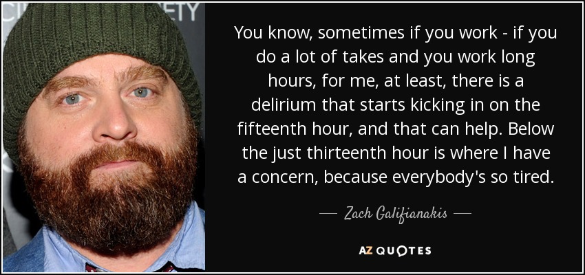 You know, sometimes if you work - if you do a lot of takes and you work long hours, for me, at least, there is a delirium that starts kicking in on the fifteenth hour, and that can help. Below the just thirteenth hour is where I have a concern, because everybody's so tired. - Zach Galifianakis