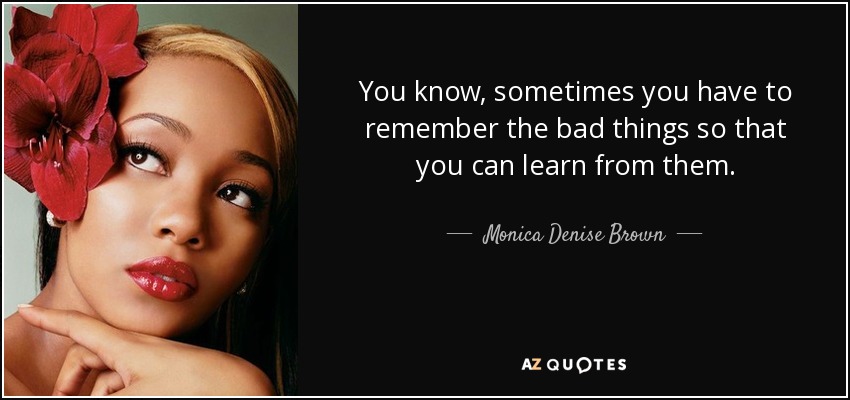 You know, sometimes you have to remember the bad things so that you can learn from them. - Monica Denise Brown