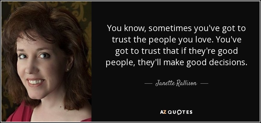 You know, sometimes you've got to trust the people you love. You've got to trust that if they're good people, they'll make good decisions. - Janette Rallison