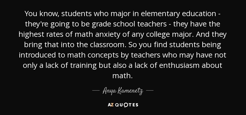 You know, students who major in elementary education - they're going to be grade school teachers - they have the highest rates of math anxiety of any college major. And they bring that into the classroom. So you find students being introduced to math concepts by teachers who may have not only a lack of training but also a lack of enthusiasm about math. - Anya Kamenetz