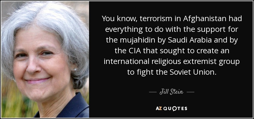 You know, terrorism in Afghanistan had everything to do with the support for the mujahidin by Saudi Arabia and by the CIA that sought to create an international religious extremist group to fight the Soviet Union. - Jill Stein