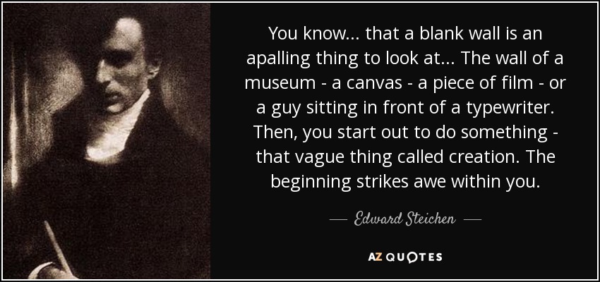 You know... that a blank wall is an apalling thing to look at... The wall of a museum - a canvas - a piece of film - or a guy sitting in front of a typewriter. Then, you start out to do something - that vague thing called creation. The beginning strikes awe within you. - Edward Steichen