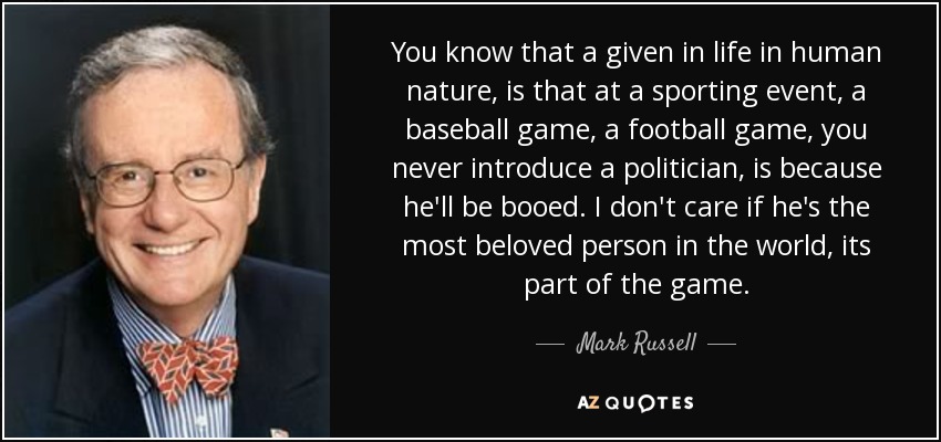 You know that a given in life in human nature, is that at a sporting event, a baseball game, a football game, you never introduce a politician, is because he'll be booed. I don't care if he's the most beloved person in the world, its part of the game. - Mark Russell