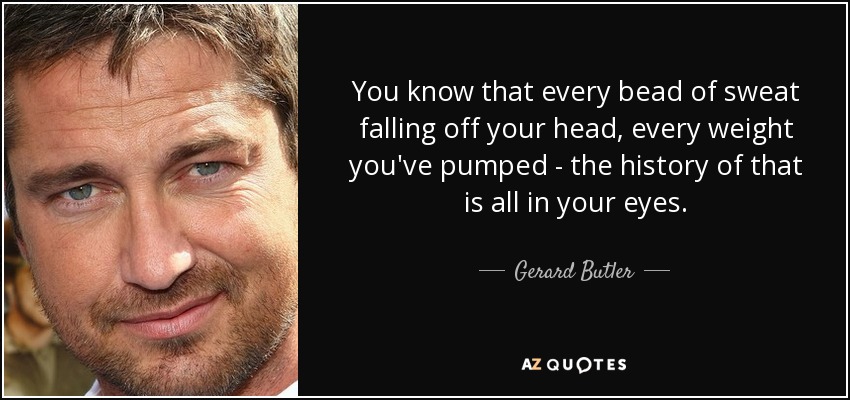 You know that every bead of sweat falling off your head, every weight you've pumped - the history of that is all in your eyes. - Gerard Butler