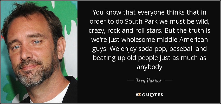 You know that everyone thinks that in order to do South Park we must be wild, crazy, rock and roll stars. But the truth is we're just wholesome middle-American guys. We enjoy soda pop, baseball and beating up old people just as much as anybody - Trey Parker