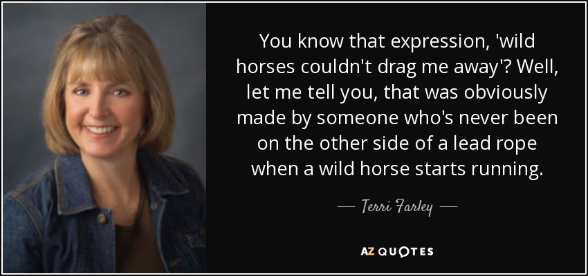 You know that expression, 'wild horses couldn't drag me away'? Well, let me tell you, that was obviously made by someone who's never been on the other side of a lead rope when a wild horse starts running. - Terri Farley
