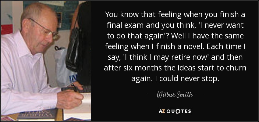 You know that feeling when you finish a final exam and you think, 'I never want to do that again'? Well I have the same feeling when I finish a novel. Each time I say, 'I think I may retire now' and then after six months the ideas start to churn again. I could never stop. - Wilbur Smith
