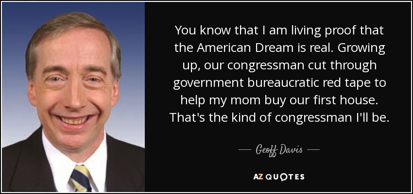 You know that I am living proof that the American Dream is real. Growing up, our congressman cut through government bureaucratic red tape to help my mom buy our first house. That's the kind of congressman I'll be. - Geoff Davis