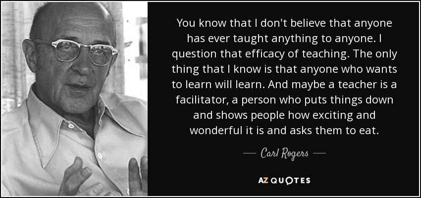 You know that I don't believe that anyone has ever taught anything to anyone. I question that efficacy of teaching. The only thing that I know is that anyone who wants to learn will learn. And maybe a teacher is a facilitator, a person who puts things down and shows people how exciting and wonderful it is and asks them to eat. - Carl Rogers