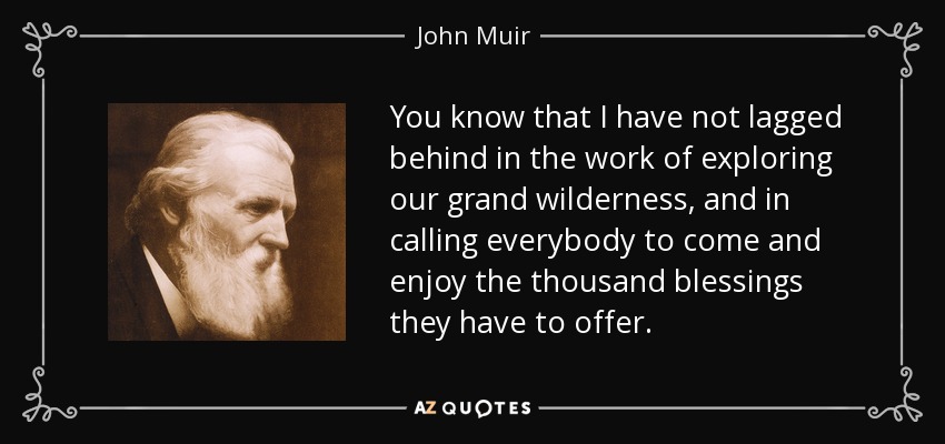 You know that I have not lagged behind in the work of exploring our grand wilderness, and in calling everybody to come and enjoy the thousand blessings they have to offer. - John Muir