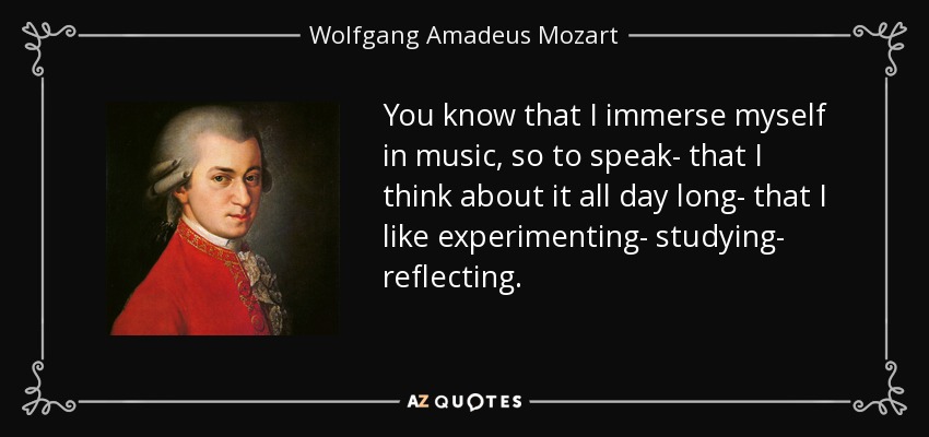 You know that I immerse myself in music, so to speak- that I think about it all day long- that I like experimenting- studying- reflecting. - Wolfgang Amadeus Mozart