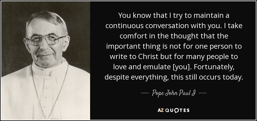You know that I try to maintain a continuous conversation with you. I take comfort in the thought that the important thing is not for one person to write to Christ but for many people to love and emulate [you]. Fortunately, despite everything, this still occurs today. - Pope John Paul I