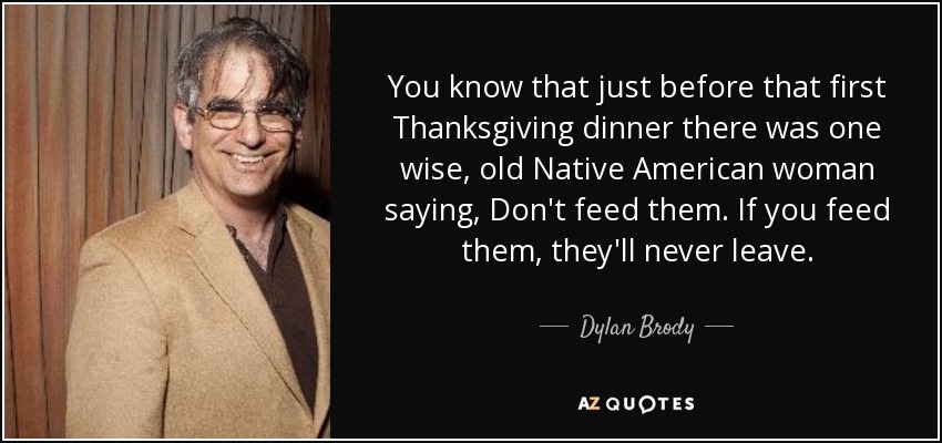You know that just before that first Thanksgiving dinner there was one wise, old Native American woman saying, Don't feed them. If you feed them, they'll never leave. - Dylan Brody