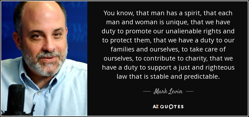 You know, that man has a spirit, that each man and woman is unique, that we have duty to promote our unalienable rights and to protect them, that we have a duty to our families and ourselves, to take care of ourselves, to contribute to charity, that we have a duty to support a just and righteous law that is stable and predictable. - Mark Levin