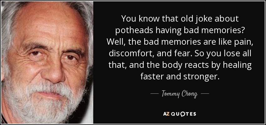 You know that old joke about potheads having bad memories? Well, the bad memories are like pain, discomfort, and fear. So you lose all that, and the body reacts by healing faster and stronger. - Tommy Chong