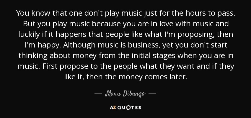 You know that one don't play music just for the hours to pass. But you play music because you are in love with music and luckily if it happens that people like what I'm proposing, then I'm happy. Although music is business, yet you don't start thinking about money from the initial stages when you are in music. First propose to the people what they want and if they like it, then the money comes later. - Manu Dibango