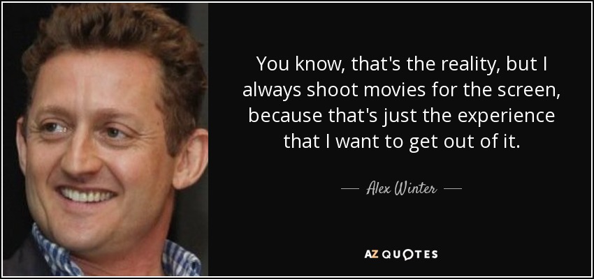 You know, that's the reality, but I always shoot movies for the screen, because that's just the experience that I want to get out of it. - Alex Winter