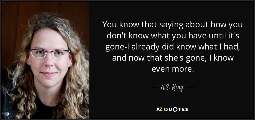 You know that saying about how you don't know what you have until it's gone-I already did know what I had, and now that she's gone, I know even more. - A.S. King