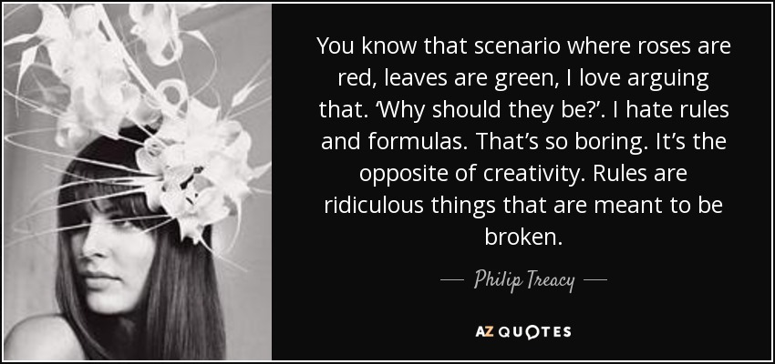 You know that scenario where roses are red, leaves are green, I love arguing that. ‘Why should they be?’. I hate rules and formulas. That’s so boring. It’s the opposite of creativity. Rules are ridiculous things that are meant to be broken. - Philip Treacy