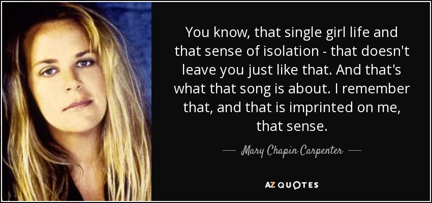 You know, that single girl life and that sense of isolation - that doesn't leave you just like that. And that's what that song is about. I remember that, and that is imprinted on me, that sense. - Mary Chapin Carpenter