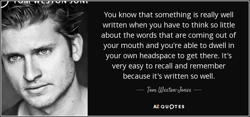You know that something is really well written when you have to think so little about the words that are coming out of your mouth and you're able to dwell in your own headspace to get there. It's very easy to recall and remember because it's written so well. - Tom Weston-Jones