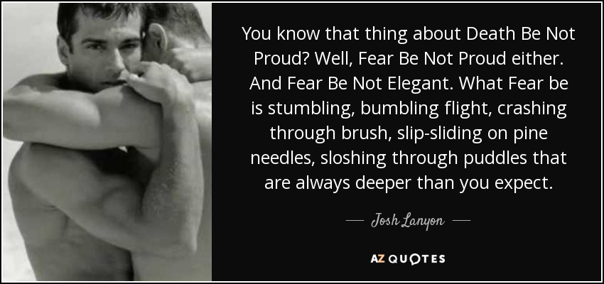 You know that thing about Death Be Not Proud? Well, Fear Be Not Proud either. And Fear Be Not Elegant. What Fear be is stumbling, bumbling flight, crashing through brush, slip-sliding on pine needles, sloshing through puddles that are always deeper than you expect. - Josh Lanyon