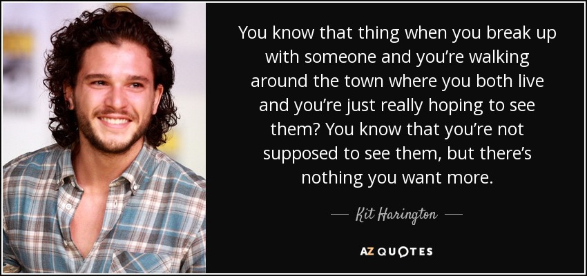 You know that thing when you break up with someone and you’re walking around the town where you both live and you’re just really hoping to see them? You know that you’re not supposed to see them, but there’s nothing you want more. - Kit Harington