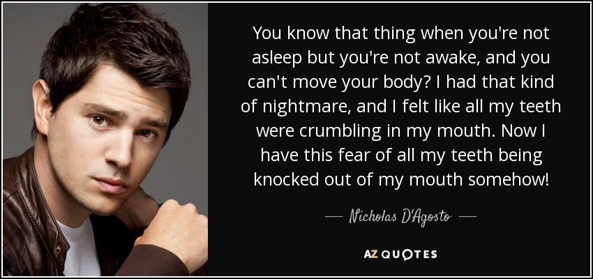 You know that thing when you're not asleep but you're not awake, and you can't move your body? I had that kind of nightmare, and I felt like all my teeth were crumbling in my mouth. Now I have this fear of all my teeth being knocked out of my mouth somehow! - Nicholas D'Agosto