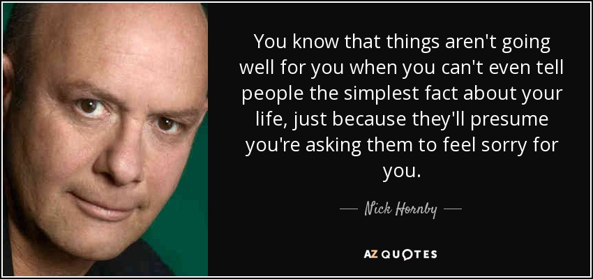 You know that things aren't going well for you when you can't even tell people the simplest fact about your life, just because they'll presume you're asking them to feel sorry for you. - Nick Hornby