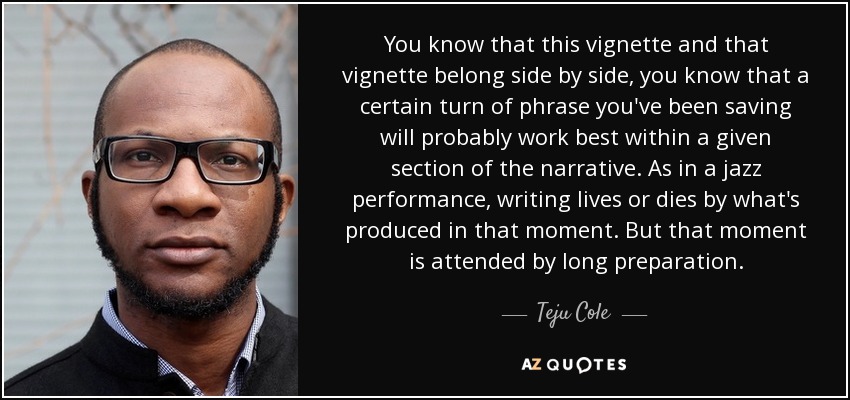 You know that this vignette and that vignette belong side by side, you know that a certain turn of phrase you've been saving will probably work best within a given section of the narrative. As in a jazz performance, writing lives or dies by what's produced in that moment. But that moment is attended by long preparation. - Teju Cole