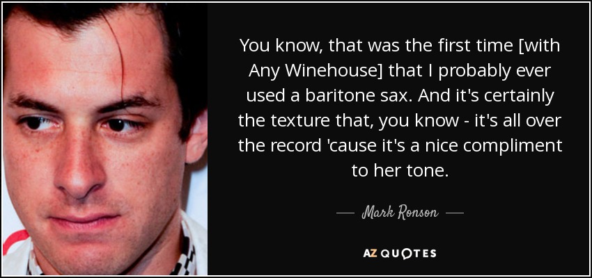 You know, that was the first time [with Any Winehouse] that I probably ever used a baritone sax. And it's certainly the texture that, you know - it's all over the record 'cause it's a nice compliment to her tone. - Mark Ronson