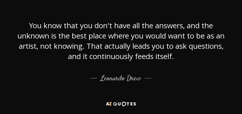 You know that you don't have all the answers, and the unknown is the best place where you would want to be as an artist, not knowing. That actually leads you to ask questions, and it continuously feeds itself. - Leonardo Drew