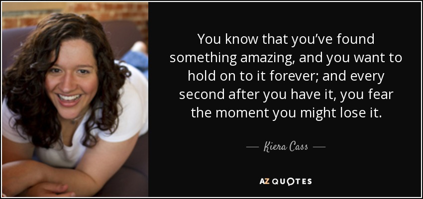 You know that you’ve found something amazing, and you want to hold on to it forever; and every second after you have it, you fear the moment you might lose it. - Kiera Cass