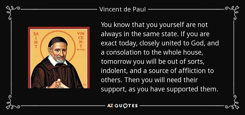 You know that you yourself are not always in the same state. If you are exact today, closely united to God, and a consolation to the whole house, tomorrow you will be out of sorts, indolent, and a source of affliction to others. Then you will need their support, as you have supported them. - Vincent de Paul