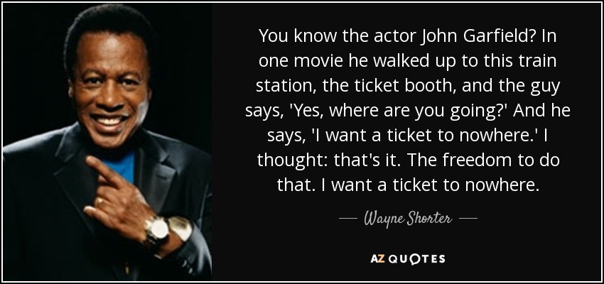 You know the actor John Garfield? In one movie he walked up to this train station, the ticket booth, and the guy says, 'Yes, where are you going?' And he says, 'I want a ticket to nowhere.' I thought: that's it. The freedom to do that. I want a ticket to nowhere. - Wayne Shorter