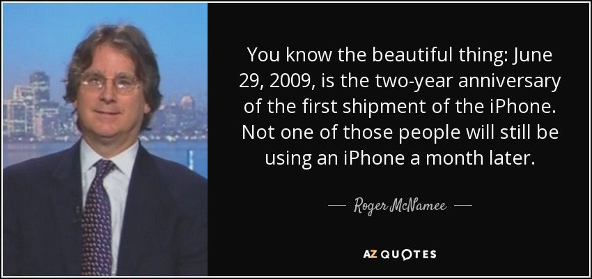 You know the beautiful thing: June 29, 2009, is the two-year anniversary of the first shipment of the iPhone. Not one of those people will still be using an iPhone a month later. - Roger McNamee