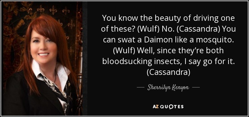 You know the beauty of driving one of these? (Wulf) No. (Cassandra) You can swat a Daimon like a mosquito. (Wulf) Well, since they’re both bloodsucking insects, I say go for it. (Cassandra) - Sherrilyn Kenyon