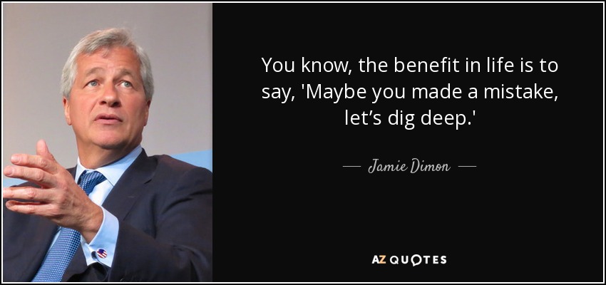 You know, the benefit in life is to say, 'Maybe you made a mistake, let’s dig deep.' - Jamie Dimon