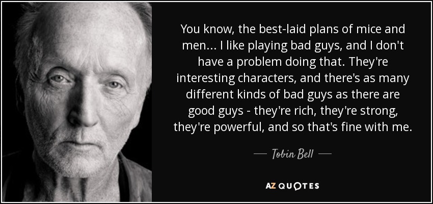 You know, the best-laid plans of mice and men... I like playing bad guys, and I don't have a problem doing that. They're interesting characters, and there's as many different kinds of bad guys as there are good guys - they're rich, they're strong, they're powerful, and so that's fine with me. - Tobin Bell