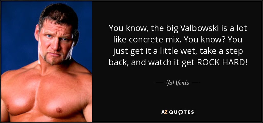 You know, the big Valbowski is a lot like concrete mix. You know? You just get it a little wet, take a step back, and watch it get ROCK HARD! - Val Venis