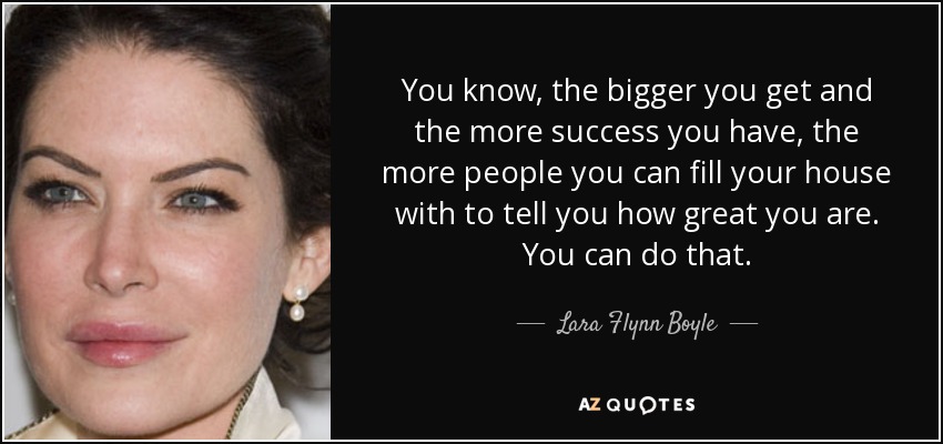 You know, the bigger you get and the more success you have, the more people you can fill your house with to tell you how great you are. You can do that. - Lara Flynn Boyle