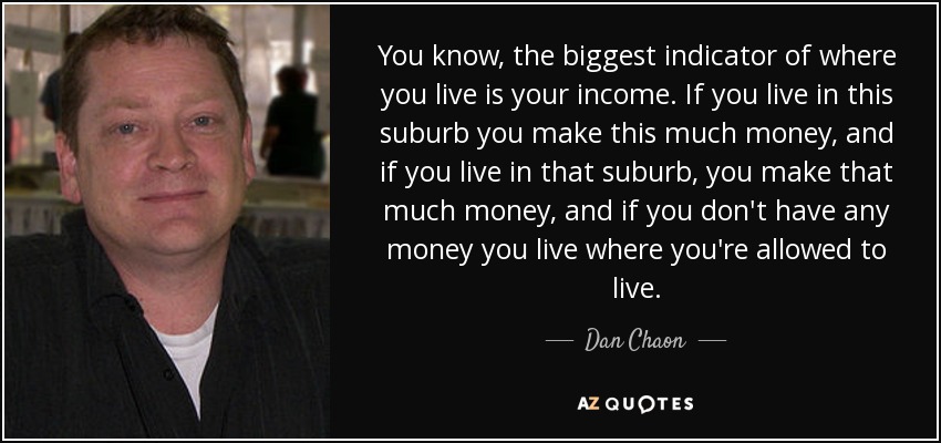 You know, the biggest indicator of where you live is your income. If you live in this suburb you make this much money, and if you live in that suburb, you make that much money, and if you don't have any money you live where you're allowed to live. - Dan Chaon