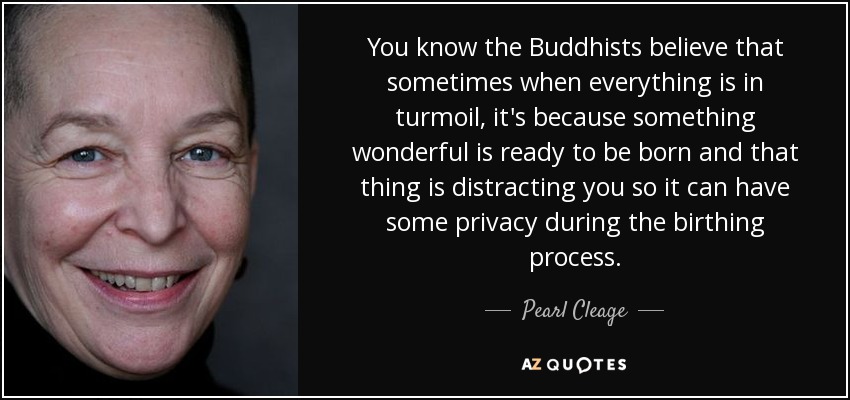 You know the Buddhists believe that sometimes when everything is in turmoil, it's because something wonderful is ready to be born and that thing is distracting you so it can have some privacy during the birthing process. - Pearl Cleage