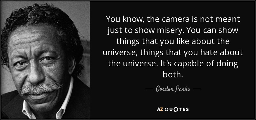You know, the camera is not meant just to show misery. You can show things that you like about the universe, things that you hate about the universe. It's capable of doing both. - Gordon Parks